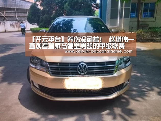 【开云平台】养伤没闲着! 赵继伟一直观看皇家马德里男篮的甲级联赛(图1) 开云平台